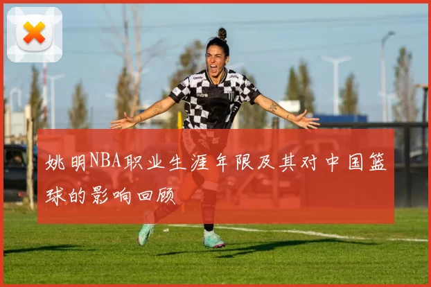 姚明NBA职业生涯年限及其对中国篮球的影响回顾