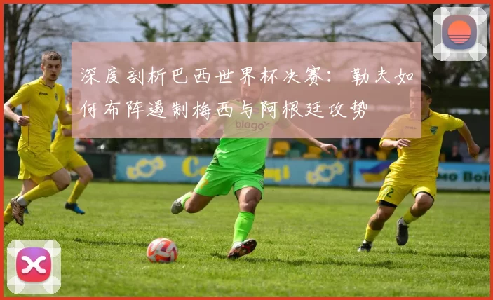深度剖析巴西世界杯决赛：勒夫如何布阵遏制梅西与阿根廷攻势