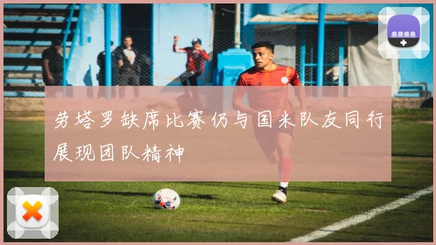 劳塔罗缺席比赛仍与国米队友同行展现团队精神