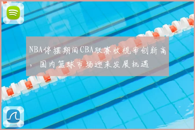 NBA停摆期间CBA联赛收视率创新高，国内篮球市场迎来发展机遇