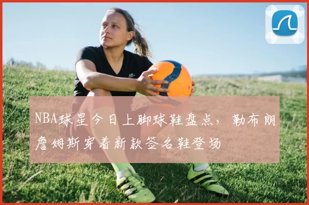 NBA球星今日上脚球鞋盘点,勒布朗詹姆斯穿着新款签名鞋登场