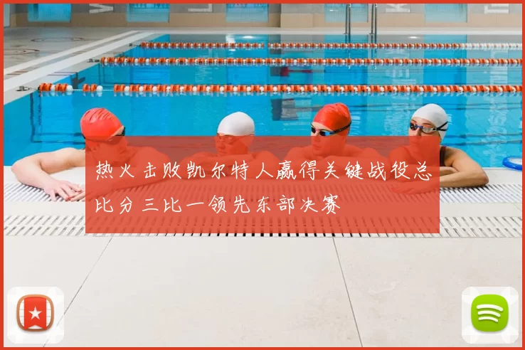 热火击败凯尔特人赢得关键战役总比分三比一领先东部决赛