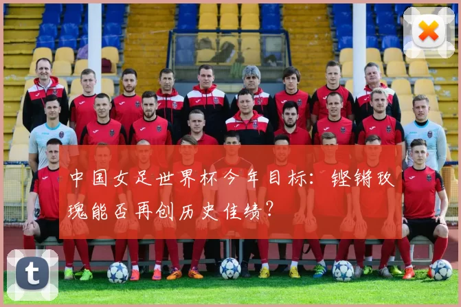 中国女足世界杯今年目标:铿锵玫瑰能否再创历史佳绩?