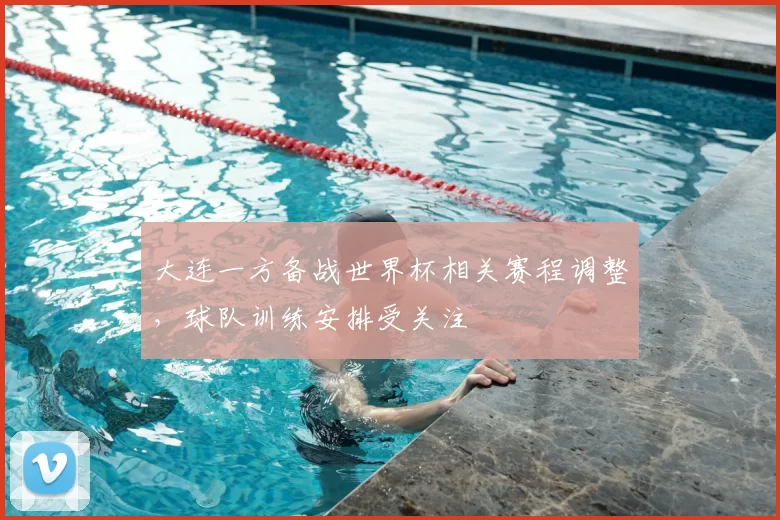 大连一方备战世界杯相关赛程调整,球队训练安排受关注