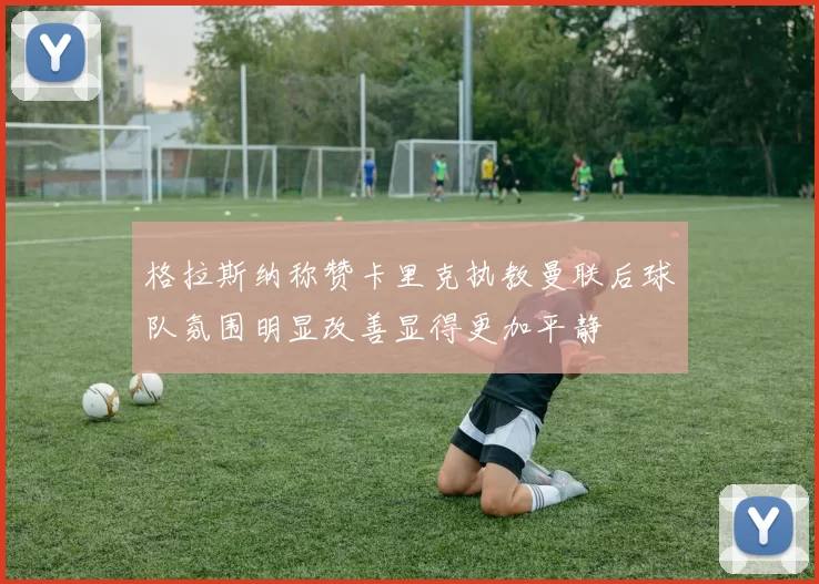 格拉斯纳称赞卡里克执教曼联后球队氛围明显改善显得更加平静