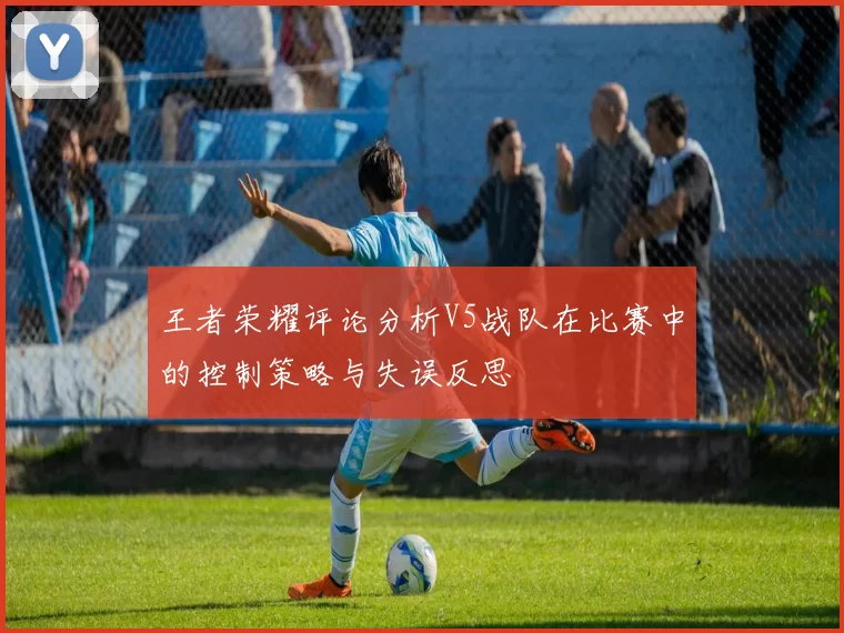 王者荣耀评论分析V5战队在比赛中的控制策略与失误反思