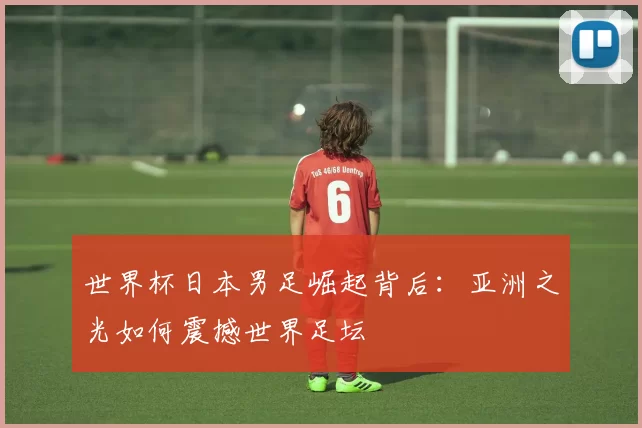 世界杯日本男足崛起背后:亚洲之光如何震撼世界足坛