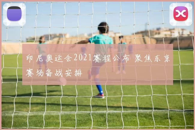 印尼奥运会2021赛程公布 聚焦东京赛场备战安排