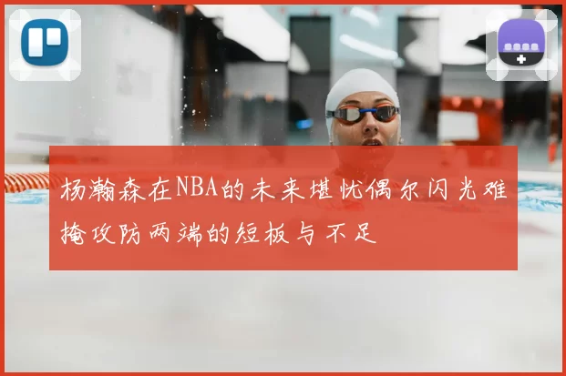 杨瀚森在NBA的未来堪忧偶尔闪光难掩攻防两端的短板与不足