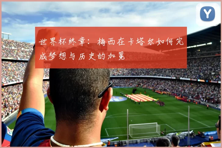世界杯终章:梅西在卡塔尔如何完成梦想与历史的加冕