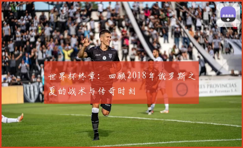 世界杯终章：回顾2018年俄罗斯之夏的战术与传奇时刻
