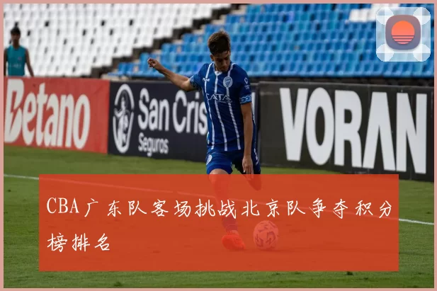 CBA广东队客场挑战北京队争夺积分榜排名