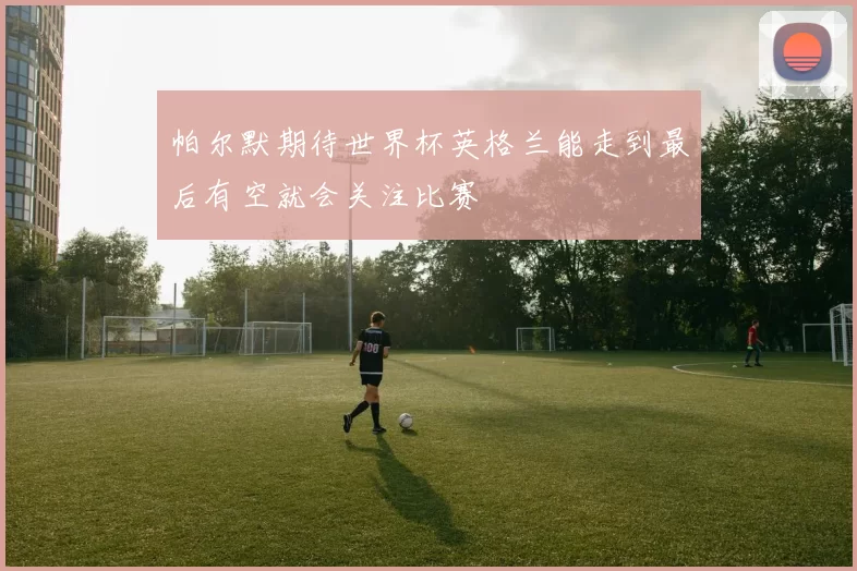 帕尔默期待世界杯英格兰能走到最后有空就会关注比赛