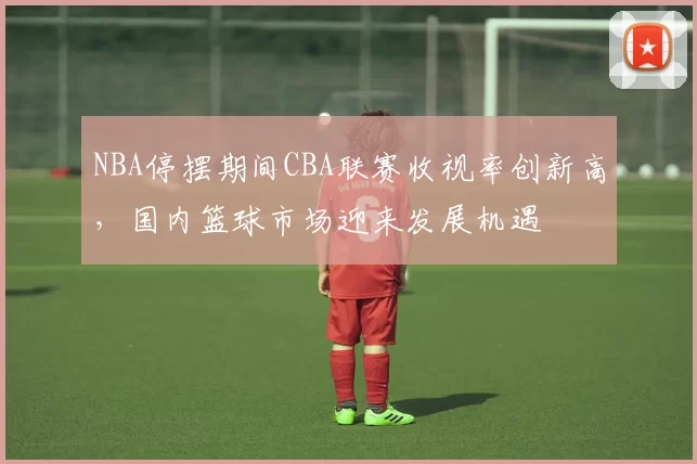 NBA停摆期间CBA联赛收视率创新高，国内篮球市场迎来发展机遇