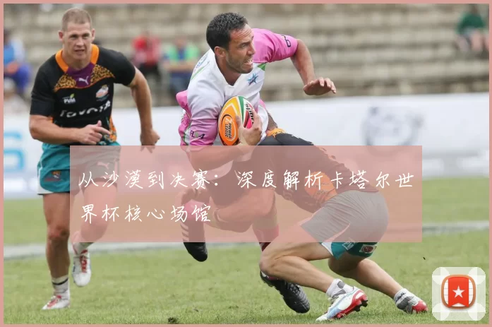 从沙漠到决赛:深度解析卡塔尔世界杯核心场馆