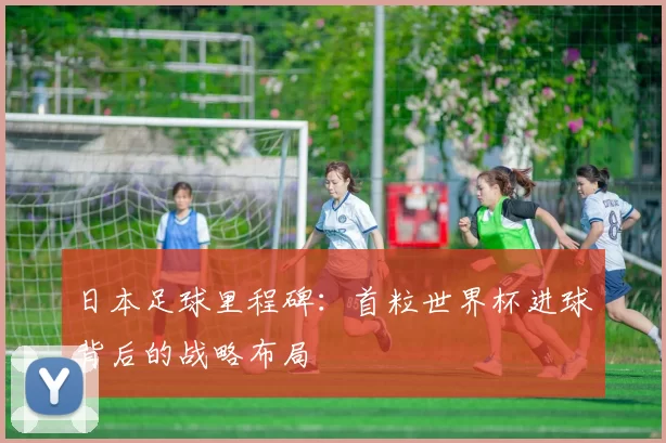 日本足球里程碑:首粒世界杯进球背后的战略布局