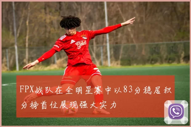 FPX战队在全明星赛中以83分稳居积分榜首位展现强大实力