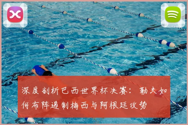 深度剖析巴西世界杯决赛:勒夫如何布阵遏制梅西与阿根廷攻势