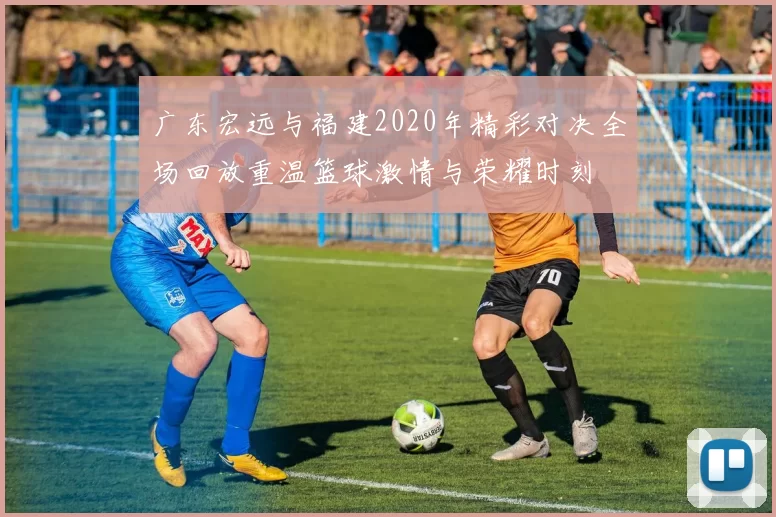 广东宏远与福建2020年精彩对决全场回放重温篮球激情与荣耀时刻