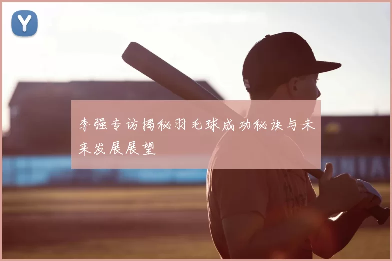 李强专访揭秘羽毛球成功秘诀与未来发展展望
