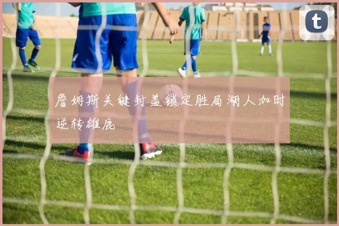 詹姆斯关键封盖锁定胜局湖人加时逆转雄鹿