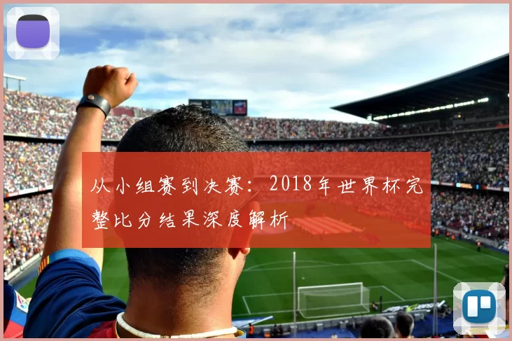 从小组赛到决赛:2018年世界杯完整比分结果深度解析