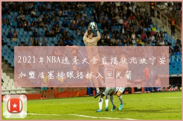 2021年NBA选秀大会直播状元坎宁安加盟活塞榜眼格林入主火箭