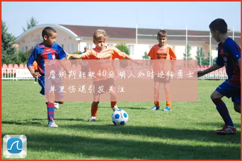 詹姆斯狂砍40分湖人加时逆转勇士库里伤退引发关注