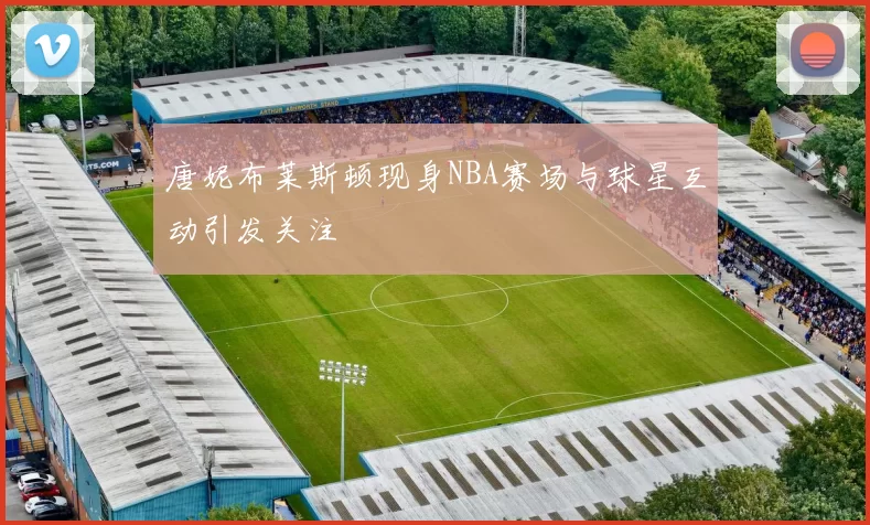唐妮布莱斯顿现身NBA赛场与球星互动引发关注