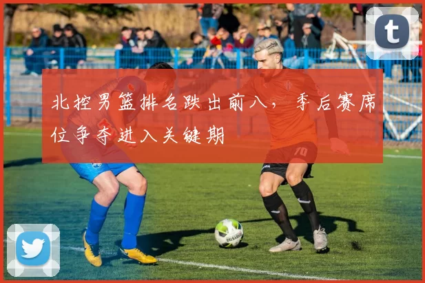 北控男篮排名跌出前八，季后赛席位争夺进入关键期