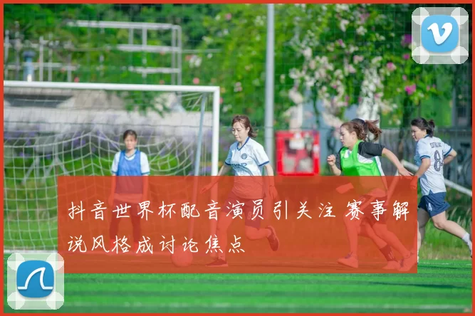 抖音世界杯配音演员引关注 赛事解说风格成讨论焦点