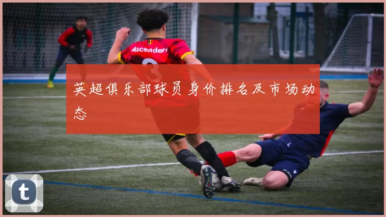 英超俱乐部球员身价排名及市场动态