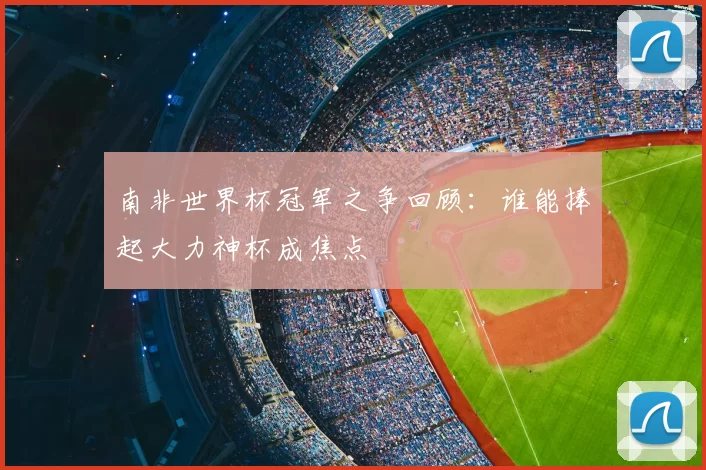 南非世界杯冠军之争回顾：谁能捧起大力神杯成焦点
