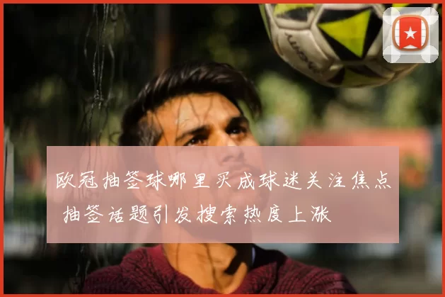 欧冠抽签球哪里买成球迷关注焦点 抽签话题引发搜索热度上涨