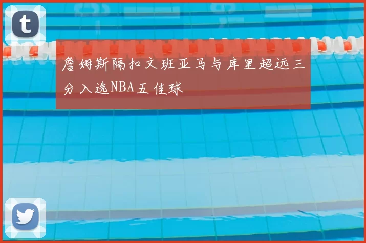 詹姆斯隔扣文班亚马与库里超远三分入选NBA五佳球