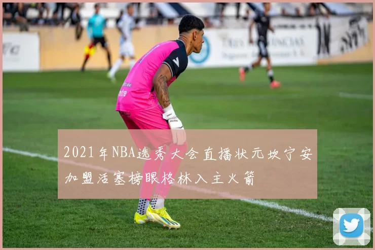 2021年NBA选秀大会直播状元坎宁安加盟活塞榜眼格林入主火箭