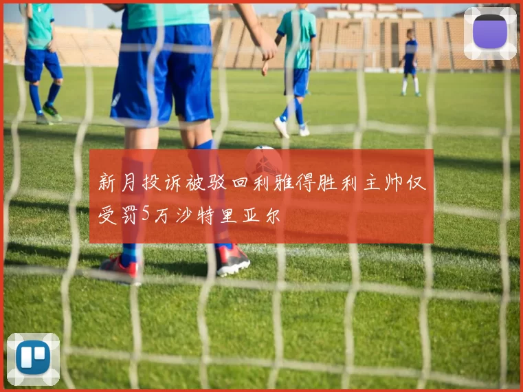 新月投诉被驳回利雅得胜利主帅仅受罚5万沙特里亚尔