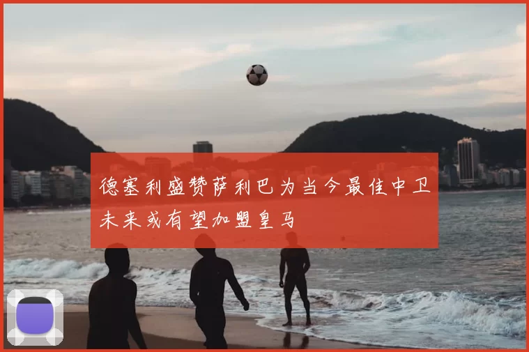 德塞利盛赞萨利巴为当今最佳中卫未来或有望加盟皇马