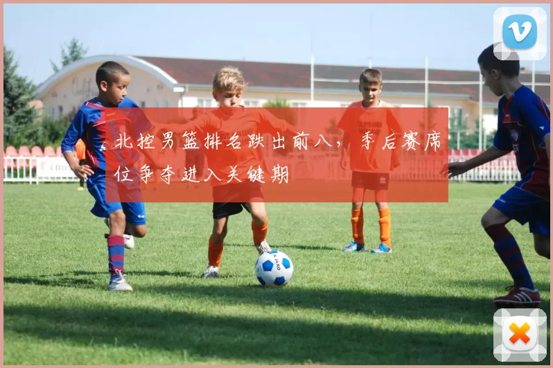 北控男篮排名跌出前八，季后赛席位争夺进入关键期