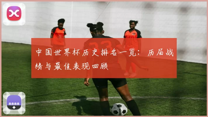 中国世界杯历史排名一览:历届战绩与最佳表现回顾