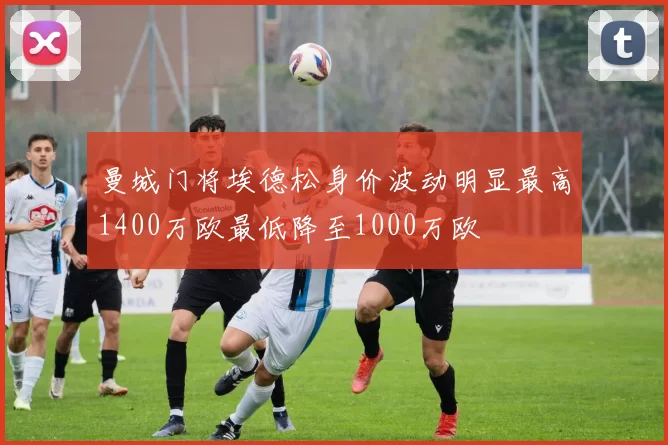 曼城门将埃德松身价波动明显最高1400万欧最低降至1000万欧