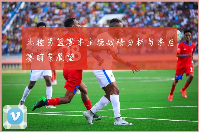 北控男篮赛季主场战绩分析与季后赛前景展望